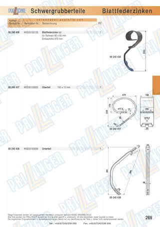 Schwergrubberteile
Artikel- u.
Bestell-Nr.:
00 240 436

v e r w e n d b a r

a n s t e l l e

Hersteller-Nr.: Bezeichnung
KKE05150135

Blattfederzinken

v o n

PE

Blattfederzinke kpl.
für Rahmen 80 x 80 mm
Einbauhöhe 670 mm

1

00 240 436

00 240 437

KKE05150055

Oberteil

150 x 12 mm

1

00 240 437

00 240 438

KKE05150056

Unterteil

1

00 240 438

Obige Ersatzteile werden von ausgesuchten Herstellern produziert und sind KEINE ORIGINALTEILE.
Alle Teile werden von PRILLINGER laufend auf ihre Qualität geprüft u. untersucht, mit dem Bestreben, beste Qualität zu bieten.
Die angeführten Originalnummern u. Systembezeichnungen dienen nur zur Identifizierung der Teile u. dürfen nicht weiterverwendet werden.
Tel.: +43(0)7242/230-200

Fax: +43(0)7242/230-250

269

 