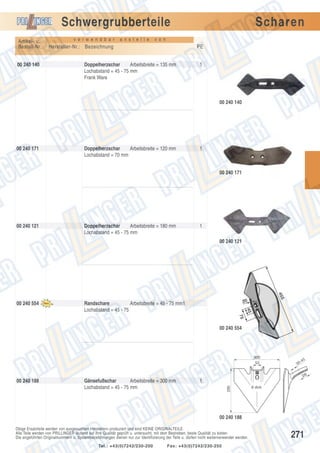 Schwergrubberteile
Artikel- u.
Bestell-Nr.:
00 240 140

v e r w e n d b a r

a n s t e l l e

Scharen

v o n

Hersteller-Nr.: Bezeichnung

PE

Doppelherzschar
Arbeitsbreite = 135 mm
Lochabstand = 45 - 75 mm
Frank Ware

1

00 240 140

00 240 171

Doppelherzschar
Arbeitsbreite = 120 mm
Lochabstand = 70 mm

1

00 240 171

00 240 121

Doppelherzschar
Arbeitsbreite = 180 mm
Lochabstand = 45 - 75 mm

1
00 240 121

455

00 240 554

20

45

Randschare
Arbeitsbreite = 45 - 75 mm1
Lochabstand = 45 - 75

75

00 240 554

300
52

-45

30

28

Gänsefußschar
Arbeitsbreite = 300 mm
Lochabstand = 45 - 75 mm

1
290

00 240 188

8 dick

00 240 188
Obige Ersatzteile werden von ausgesuchten Herstellern produziert und sind KEINE ORIGINALTEILE.
Alle Teile werden von PRILLINGER laufend auf ihre Qualität geprüft u. untersucht, mit dem Bestreben, beste Qualität zu bieten.
Die angeführten Originalnummern u. Systembezeichnungen dienen nur zur Identifizierung der Teile u. dürfen nicht weiterverwendet werden.
Tel.: +43(0)7242/230-200

Fax: +43(0)7242/230-250

271

 