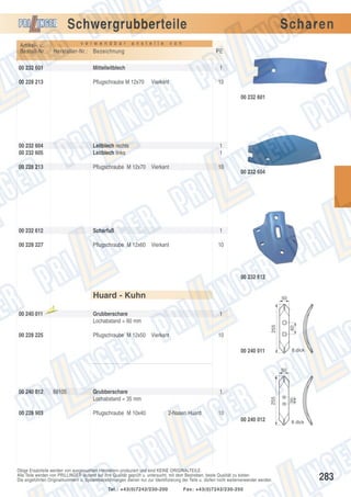 Schwergrubberteile
v e r w e n d b a r

Artikel- u.
Bestell-Nr.:

a n s t e l l e

Scharen

v o n

Hersteller-Nr.: Bezeichnung

PE

00 232 601

Mittelleitblech

1

00 228 213

Pflugschraube M 12x70

Vierkant

10
00 232 601

00 232 604
00 232 605

Leitblech rechts
Leitblech links

1
1

00 228 213

Pflugschraube M 12x70 Vierkant

10

00 232 612

Scharfuß

1

00 228 227

Pflugschraube M 12x60 Vierkant

10

00 232 604

00 232 612

Huard - Kuhn
laufte

il

1

Pflugschraube M 12x50 Vierkant

00 228 225

Grubberschare
Lochabstand = 60 mm

10

60

Aus

255

00 240 011

50

8 dick

00 240 011
50

00 228 903

Grubberschare
Lochabstand = 35 mm
Pflugschraube M 10x40

1

2-Nasen Huard

10
00 240 012

Obige Ersatzteile werden von ausgesuchten Herstellern produziert und sind KEINE ORIGINALTEILE.
Alle Teile werden von PRILLINGER laufend auf ihre Qualität geprüft u. untersucht, mit dem Bestreben, beste Qualität zu bieten.
Die angeführten Originalnummern u. Systembezeichnungen dienen nur zur Identifizierung der Teile u. dürfen nicht weiterverwendet werden.
Tel.: +43(0)7242/230-200

35

68105

255

00 240 012

Fax: +43(0)7242/230-250

8 dick

283

 