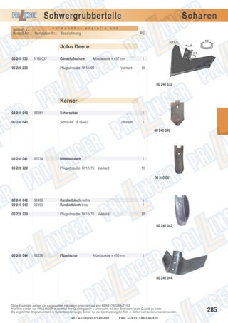 Schwergrubberteile
Artikel- u.
Bestell-Nr.:

v e r w e n d b a r

a n s t e l l e

Scharen

v o n

Hersteller-Nr.: Bezeichnung

PE

John Deere
00 240 532

N182037

00 228 233

Gänsefußschare

Arbeitsbreite = 457 mm

Pflugschraube M 12x90

Vierkant

1
10

00 240 532

Kerner
00 240 040

92281

00 240 045

Scharspitze

1

Schraube M 16x40

2-Nasen

1
00 240 040

00 240 041

92274

1

Pflugschraube M 12x70 Vierkant

00 228 229

Mittelleitblech

10
00 240 041

00 240 042
00 240 043

92498
92499

1
1

Pflugschraube M 12x70 Vierkant

00 228 229

Randleitblech rechts
Randleitblech links

10
00 240 042

00 240 044

92276

Flügelschar

Arbeitsbreite = 450 mm

1

00 240 044

Obige Ersatzteile werden von ausgesuchten Herstellern produziert und sind KEINE ORIGINALTEILE.
Alle Teile werden von PRILLINGER laufend auf ihre Qualität geprüft u. untersucht, mit dem Bestreben, beste Qualität zu bieten.
Die angeführten Originalnummern u. Systembezeichnungen dienen nur zur Identifizierung der Teile u. dürfen nicht weiterverwendet werden.
Tel.: +43(0)7242/230-200

Fax: +43(0)7242/230-250

285

 