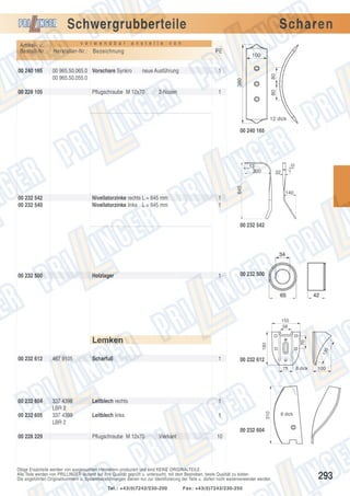 Schwergrubberteile
v o n

00 965.50.065.0 Vorschare Synkro
00 965.50.055.0

00 228 105

PE
neue Ausführung

Pflugschraube M 12x70

100

1

80

a n s t e l l e

2-Nasen

1

80

00 240 165

v e r w e n d b a r

Hersteller-Nr.: Bezeichnung

380

Artikel- u.
Bestell-Nr.:

Scharen

12 dick

10

00 240 165

13
300
645

32

00 232 542
00 232 540

Nivellatorzinke rechts L = 645 mm
Nivellatorzinke links L = 645 mm

140

1
1
00 232 542

00 232 500

Holzlager

1

00 232 500

13

5

180

Lemken

70

155
58

00 232 612

467 9105

Scharfuß

1

00 232 612
75

00 232 605

337 4398
LBR 2
337 4399
LBR 2

Leitblech rechts
Leitblech links

1

100

1
310

00 232 604

8 dick

8 dick

00 232 604
00 228 229

Pflugschraube M 12x70

Vierkant

10

Obige Ersatzteile werden von ausgesuchten Herstellern produziert und sind KEINE ORIGINALTEILE.
Alle Teile werden von PRILLINGER laufend auf ihre Qualität geprüft u. untersucht, mit dem Bestreben, beste Qualität zu bieten.
Die angeführten Originalnummern u. Systembezeichnungen dienen nur zur Identifizierung der Teile u. dürfen nicht weiterverwendet werden.
Tel.: +43(0)7242/230-200

Fax: +43(0)7242/230-250

293

 