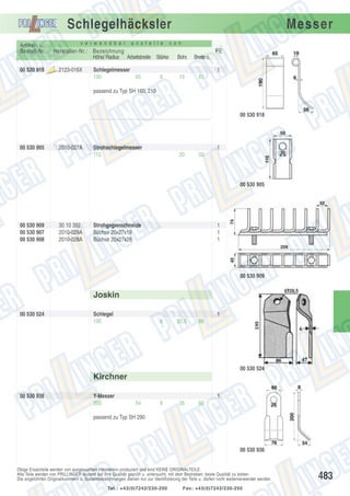 Schlegelhäcksler
v e r w e n d b a r

Artikel- u.
Bestell-Nr.:
00 530 918

a n s t e l l e

Hersteller-Nr.: Bezeichnung
Höhe/ Radius Arbeitsbreite Stärke
Aus

laufte

il

2123-016X

Schlegelmesser
190
65

Messer

v o n

PE
Bohr.

Breite o.

19

65

1
6

passend zu Typ SH 160, 210

00 530 918

00 530 905

2010-027A

Strohschlegelmesser
110

1
20

50

00 530 905

00 530 909
00 530 907
00 530 908

30 10 392
2010-029A
2010-028A

Strohgegenschneide
Büchse 20x27x19
Büchse 20x27x28

1
1
1

00 530 909

Joskin
00 530 524

Schlegel
195

1
6

20,5

86

00 530 524

Kirchner
00 530 936

Y-Messer
200

1
54

8

26

60

passend zu Typ SH 290

00 530 936

Obige Ersatzteile werden von ausgesuchten Herstellern produziert und sind KEINE ORIGINALTEILE.
Alle Teile werden von PRILLINGER laufend auf ihre Qualität geprüft u. untersucht, mit dem Bestreben, beste Qualität zu bieten.
Die angeführten Originalnummern u. Systembezeichnungen dienen nur zur Identifizierung der Teile u. dürfen nicht weiterverwendet werden.
Tel.: +43(0)7242/230-200

Fax: +43(0)7242/230-250

483

 