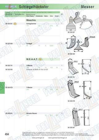Schlegelhäcksler
Artikel- u.
Bestell-Nr.:

v e r w e n d b a r

a n s t e l l e

Hersteller-Nr.: Bezeichnung
Höhe/ Radius Arbeitsbreite Stärke

Messer

v o n

PE
Bohr.

Breite o.

20,5

40

Maschio
00 530 051

Schlaghammer
110

1
120

00 530 051

00 530 650

Schlegel
80

1
70

6

14x25

00 530 650

M.E.A.A.T
00 530 741
00 530 565

Y-Messer
125
72
10
Schraube mit Mutter M 18x1,5x100

1
18,5

50
1

00 530 741

00 530 878

Y-Messer
204

1
57

10

25,5

60

00 530 878

00 530 941

Gerades Messer
204

1
10

25,5

60

00 530 941

494

Obige Ersatzteile werden von ausgesuchten Herstellern produziert und sind KEINE ORIGINALTEILE.
Alle Teile werden von PRILLINGER laufend auf ihre Qualität geprüft u. untersucht, mit dem Bestreben, beste Qualität zu bieten.
Die angeführten Originalnummern u. Systembezeichnungen dienen nur zur Identifizierung der Teile u. dürfen nicht weiterverwendet werden.
www.prillinger.at

mein.partner@prillinger.at

 