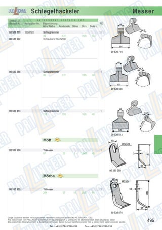 Schlegelhäcksler
Artikel- u.
Bestell-Nr.:
00 530 719
00 530 532

v e r w e n d b a r

a n s t e l l e

Hersteller-Nr.: Bezeichnung
Höhe/ Radius Arbeitsbreite Stärke
0056123

Messer

v o n

PE
Breite o.

16,5

Schlaghammer
95
137
Schraube M 16x2x100

Bohr.

40

1
1

00 530 719

00 530 566

Schlaghammer
95

1
137

18,5

40

00 530 566

00 530 813

Schlaghammer
110

1
120

16,5

40

00 530 813

Mott
00 530 050

Y-Messer
87

1
32

3

13x26

45

00 530 050

Mörba

00 530 878

Y-Messer
204

1
57

10

25,5

60

00 530 878
Obige Ersatzteile werden von ausgesuchten Herstellern produziert und sind KEINE ORIGINALTEILE.
Alle Teile werden von PRILLINGER laufend auf ihre Qualität geprüft u. untersucht, mit dem Bestreben, beste Qualität zu bieten.
Die angeführten Originalnummern u. Systembezeichnungen dienen nur zur Identifizierung der Teile u. dürfen nicht weiterverwendet werden.
Tel.: +43(0)7242/230-200

Fax: +43(0)7242/230-250

495

 