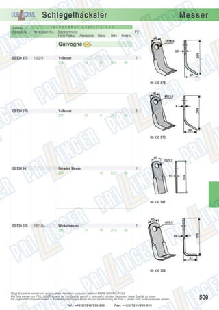 Schlegelhäcksler
Artikel- u.
Bestell-Nr.:

v e r w e n d b a r

a n s t e l l e

Hersteller-Nr.: Bezeichnung
Höhe/ Radius Arbeitsbreite Stärke

Messer

v o n

PE
Bohr.

Breite o.

25,5

60

Quivogne
00 530 878

1052/91

Y-Messer
204

1
57

10

00 530 878

00 530 570

Y-Messer
204

1
50

8

25,5

60

00 530 570

00 530 941

Gerades Messer
204

1
10

25,5

60

00 530 941

00 530 528

1321/94

Winkelmesser
205

1
47

10

25,5

60

00 530 528

Obige Ersatzteile werden von ausgesuchten Herstellern produziert und sind KEINE ORIGINALTEILE.
Alle Teile werden von PRILLINGER laufend auf ihre Qualität geprüft u. untersucht, mit dem Bestreben, beste Qualität zu bieten.
Die angeführten Originalnummern u. Systembezeichnungen dienen nur zur Identifizierung der Teile u. dürfen nicht weiterverwendet werden.
Tel.: +43(0)7242/230-200

Fax: +43(0)7242/230-250

509

 