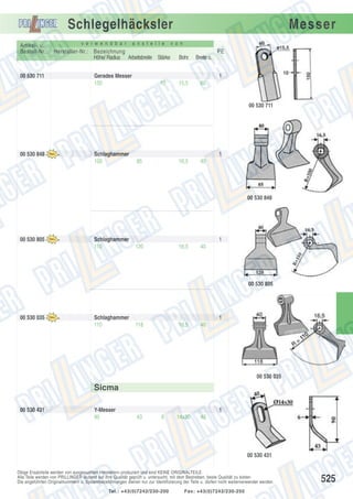 Schlegelhäcksler
Artikel- u.
Bestell-Nr.:

00 530 711

v e r w e n d b a r

a n s t e l l e

Messer

v o n

Hersteller-Nr.: Bezeichnung
Höhe/ Radius Arbeitsbreite Stärke

Bohr.

Breite o.

PE

Gerades Messer
150

15,5

60

1
10

00 530 711

00 530 848

Schlaghammer
100

1
85

16,5

40

00 530 848

00 530 805

Schlaghammer
110

1
120

16,5

40

00 530 805

00 530 035

Schlaghammer
110

1
118

16,5

40

00 530 035

Sicma
00 530 431

Y-Messer
90

1
43

6

14x30

40

00 530 431
Obige Ersatzteile werden von ausgesuchten Herstellern produziert und sind KEINE ORIGINALTEILE.
Alle Teile werden von PRILLINGER laufend auf ihre Qualität geprüft u. untersucht, mit dem Bestreben, beste Qualität zu bieten.
Die angeführten Originalnummern u. Systembezeichnungen dienen nur zur Identifizierung der Teile u. dürfen nicht weiterverwendet werden.
Tel.: +43(0)7242/230-200

Fax: +43(0)7242/230-250

525

 
