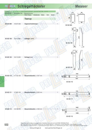 Schlegelhäcksler
Artikel- u.
Bestell-Nr.:

v e r w e n d b a r

a n s t e l l e

Hersteller-Nr.: Bezeichnung
Höhe/ Radius Arbeitsbreite Stärke

Messer

v o n

PE
Bohr.

Breite o.

Taarup
00 530 969

49.537.000

Gegenschneidmesser

1

00 425 106

39.113.900

Schlegel rechts

1

00 530 969

00 425 106

00 425 105

39.113.000

Schlegel links

1

00 425 105

00 425 110

47.102.100

Messerhaltewelle L=1047 mm

1

00 425 110

00 425 111

47.203.100

Messerhaltewelle L=1332 mm

1

00 425 111

00 425 112

49.103.100

Messerhaltewelle L=1463 mm

1

00 425 112

532

Obige Ersatzteile werden von ausgesuchten Herstellern produziert und sind KEINE ORIGINALTEILE.
Alle Teile werden von PRILLINGER laufend auf ihre Qualität geprüft u. untersucht, mit dem Bestreben, beste Qualität zu bieten.
Die angeführten Originalnummern u. Systembezeichnungen dienen nur zur Identifizierung der Teile u. dürfen nicht weiterverwendet werden.
www.prillinger.at

mein.partner@prillinger.at

 