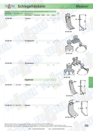Schlegelhäcksler
v e r w e n d b a r

Artikel- u.
Bestell-Nr.:

a n s t e l l e

Hersteller-Nr.: Bezeichnung
Höhe/ Radius Arbeitsbreite Stärke

00 530 469

Y-Messer
187

Messer

v o n

PE
Bohr.

Breite o.

25,5

60

1
72

10

00 530 469

00 530 467

Schlaghammer
114

1
165

22,5

95

00 530 467

00 530 466

Schlaghammer
115

1
163

22,5

98

00 530 466

Ugelose
00 530 970

UG 4233

Y-Messer
215

1
54

6

29

65

00 530 970

00 530 978

Aus

laufte

il

UG 7133

Schlegel
145

1
75

6

11,5

00 530 978

Obige Ersatzteile werden von ausgesuchten Herstellern produziert und sind KEINE ORIGINALTEILE.
Alle Teile werden von PRILLINGER laufend auf ihre Qualität geprüft u. untersucht, mit dem Bestreben, beste Qualität zu bieten.
Die angeführten Originalnummern u. Systembezeichnungen dienen nur zur Identifizierung der Teile u. dürfen nicht weiterverwendet werden.
Tel.: +43(0)7242/230-200

Fax: +43(0)7242/230-250

535

 
