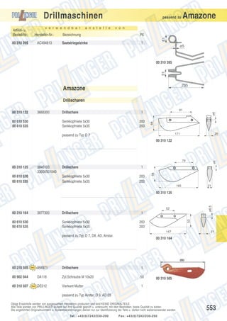Drillmaschinen
v e r w e n d b a r

Hersteller-Nr.:

00 310 395

AC494813

a n s t e l l e

v o n

Bezeichnung

PE

Saatstriegelzinke

1

51

Artikel- u.
Bestell-Nr.:

Amazone

passend zu

ø5

51

00 310 395

235

Amazone
Drillscharen

00 610 530
00 610 535

Drillschare
Senkkopfniete 5x30
Senkkopfniete 5x35

91

1
200
200

ø6

3668300

64

00 310 122

171

passend zu Typ D 7

20

00 310 122

3846100
33600501040

00 610 530
00 610 535

Drillschare
Senkkopfniete 5x30
Senkkopfniete 5x35

1
200
200

64

00 310 125

ø6

79

165

21

ø6.5

00 310 125

52

3877300

00 610 530
00 610 535

Drillschare
Senkkopfniete 5x30
Senkkopfniete 5x35

1
53

00 310 164

200
200
147

passend zu Typ D 7, D8, AD, Airstar.

21

00 310 164

00 310 505

956971

Drillschare

1

00 902 044

DA118

Zyl.Schraube M 10x20

50

00 310 507

DE012

Vierkant Mutter

1

00 310 505

passend zu Typ Airstar, D 9, AD 03
Obige Ersatzteile werden von ausgesuchten Herstellern produziert und sind KEINE ORIGINALTEILE.
Alle Teile werden von PRILLINGER laufend auf ihre Qualität geprüft u. untersucht, mit dem Bestreben, beste Qualität zu bieten.
Die angeführten Originalnummern u. Systembezeichnungen dienen nur zur Identifizierung der Teile u. dürfen nicht weiterverwendet werden.
Tel.: +43(0)7242/230-200

Fax: +43(0)7242/230-250

553

 