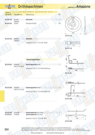 Drillmaschinen
Artikel- u.
Bestell-Nr.:

v e r w e n d b a r

passend zu

a n s t e l l e

Amazone

v o n

Hersteller-Nr.:

Bezeichnung

PE

951498
3386400
DC030

Säscheibe

1

3 dick

00 905 033

Schraube M 8x20

52

100

70

00 310 123

9

300

11

00 310 123
00 310 124

954658
3300600

Abstreifer

1
35

passend zu Typ D 7, D 8, AD, Airstar

130

00 310 124

Saatstriegelzinken
00 310 301

3409200
3420.31.01.05.08

Saatstriegelzinke vorne

1

passend zu Typ D 7, D 8 alte Ausführung
00 310 301

00 310 302

3408200
3420 31.01.01.08

Saatstriegelzinke hinten

1

passend zu Typ D 7, D 8 alte Ausführung

3755300
3756300

Saatstriegelzinke kurz rechts
Saatstriegelzinke kurz links

1
1

23

00 310 400
00 310 401

ø7

00 310 302

passend zu Typ D 7, D 8, AD, RPD

315
360

00 310 400

554

Obige Ersatzteile werden von ausgesuchten Herstellern produziert und sind KEINE ORIGINALTEILE.
Alle Teile werden von PRILLINGER laufend auf ihre Qualität geprüft u. untersucht, mit dem Bestreben, beste Qualität zu bieten.
Die angeführten Originalnummern u. Systembezeichnungen dienen nur zur Identifizierung der Teile u. dürfen nicht weiterverwendet werden.
www.prillinger.at

mein.partner@prillinger.at

 