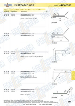 Drillmaschinen
v e r w e n d b a r

a n s t e l l e

passend zu

Amazone

v o n

Artikel- u.
Bestell-Nr.:

Hersteller-Nr.:

Bezeichnung

PE

00 310 396
00 310 397

3743300
3742300

Saatstriegelzinke kurz rechts
Saatstriegelzinke kurz links

1
1

passend zu Typ D 7, D 8, AD, RPD
00 310 396

00 310 398
00 310 399

Saatstriegelzinke lang rechts
Saatstriegelzinke lang links

1
1

00 310 398

3420400
3421400

Saatstriegelzinke rechts außen
Saatstriegelzinke links außen

1
1

ø10

00 310 402
00 310 403

405
290

passend zu Typ D 7, D 8, AD, RPD, ED, RP-ED

00 310 402

475

00 310 390
00 310 391

3752300
3753300

Saatstriegelzinke rechts lang
Saatstriegelzinke links lang

290

1
1

275

passend zu Typ D 7, D 8, AD,
RPD, ED, RP-ED neue Ausführung.

ø9

00 310 390

00 310 434
00 310 435

3750300
3751300

Saatstriegelzinke rechts lang
Saatstriegelzinke links lang

1
1

passend zu Typ D 7
00 310 434
Obige Ersatzteile werden von ausgesuchten Herstellern produziert und sind KEINE ORIGINALTEILE.
Alle Teile werden von PRILLINGER laufend auf ihre Qualität geprüft u. untersucht, mit dem Bestreben, beste Qualität zu bieten.
Die angeführten Originalnummern u. Systembezeichnungen dienen nur zur Identifizierung der Teile u. dürfen nicht weiterverwendet werden.
Tel.: +43(0)7242/230-200

Fax: +43(0)7242/230-250

555

 