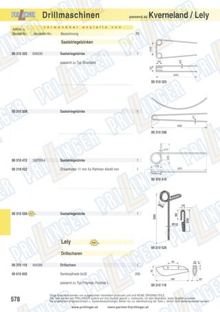 Drillmaschinen
Artikel- u.
Bestell-Nr.:

v e r w e n d b a r

Hersteller-Nr.:

passend zu

a n s t e l l e

Kverneland / Lely

v o n

Bezeichnung

PE

110

Saatstriegelzinken
906030

Saatstriegelzinke

1
ø6

00 310 325

50
52

passend zu Typ Stockland

340

00 310 325

Saatstriegelzinke

1
ø7

00 310 308

480

00 310 308

00 310 412

199780-4

Saatstriegelzinke

1

Zinkenhalter 11 mm für Rahmen 40x40 mm

225

ø12

1

124

00 310 422

625

00 310 412

Ø9

14

1

Ø12

230

Saatstriegelzinke

92

00 310 526

520

8

Lely
00 310 526

Drillscharen
00 310 118
00 610 835

494266

Drillschare

1

Senkkopfniete 6x35

200

passend zu Typ Polymat, Polymat L

578

00 310 118

Obige Ersatzteile werden von ausgesuchten Herstellern produziert und sind KEINE ORIGINALTEILE.
Alle Teile werden von PRILLINGER laufend auf ihre Qualität geprüft u. untersucht, mit dem Bestreben, beste Qualität zu bieten.
Die angeführten Originalnummern u. Systembezeichnungen dienen nur zur Identifizierung der Teile u. dürfen nicht weiterverwendet werden.
www.prillinger.at

mein.partner@prillinger.at

 
