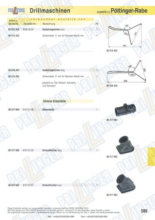 Drillmaschinen
v e r w e n d b a r

a n s t e l l e

passend zu

Pöttinger-Rabe

v o n

Artikel- u.
Bestell-Nr.:

Hersteller-Nr.:

Bezeichnung

PE

00 310 454

9006.39.50

Saatstriegelzinke kurz

1

Zinkenhalter 11 mm für Rahmen 40x40 mm

1

00 310 422

00 310 454

00 310 455

Saatstriegelzinke lang

1

00 310 422

Zinkenhalter 11 mm für Rahmen 40x40 mm

1

passend zu Typ Vitasem, Aerosem
und Terrasem

00 310 455

Diverse Ersatzteile
00 317 064

9107.01.06

Manschette

1

00 317 064

00 317 062

9107.01.03

Einlauftrichter lang

1
00 317 062

00 317 063

9107.01.07

Einlauftrichter kurz

1

00 317 063

Obige Ersatzteile werden von ausgesuchten Herstellern produziert und sind KEINE ORIGINALTEILE.
Alle Teile werden von PRILLINGER laufend auf ihre Qualität geprüft u. untersucht, mit dem Bestreben, beste Qualität zu bieten.
Die angeführten Originalnummern u. Systembezeichnungen dienen nur zur Identifizierung der Teile u. dürfen nicht weiterverwendet werden.
Tel.: +43(0)7242/230-200

Fax: +43(0)7242/230-250

589

 