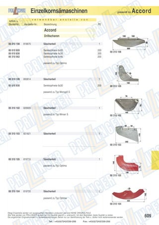 Einzelkornsämaschinen
Artikel- u.
Bestell-Nr.:

v e r w e n d b a r

Hersteller-Nr.:

a n s t e l l e

Bezeichnung

passend zu

Accord

v o n

PE

Accord
Drillscharen
00 310 108

819670

00 610 820
00 610 830
00 310 562

Säscharkeil
Senkkopfniete 6x20
Senkkopfniete 6x30
Senkkopfniete 6x45

1
200
200
200

00 310 108

passend zu Typ Optima

00 310 109

850814

00 610 830

Säscharkeil
Senkkopfniete 6x30

1
200

00 310 109

passend zu Typ Monopill S

00 310 102

826809

Säscharkeil

1

passend zu Typ Miniair S

00 310 103

821821

Säscharkeil

00 310 102

1

00 310 103

00 310 105

819715

Säscharkeil

1

passend zu Typ Optima

00 310 105

00 310 104

819720

Säscharkeil

1

passend zu Typ Optima
00 310 104

Obige Ersatzteile werden von ausgesuchten Herstellern produziert und sind KEINE ORIGINALTEILE.
Alle Teile werden von PRILLINGER laufend auf ihre Qualität geprüft u. untersucht, mit dem Bestreben, beste Qualität zu bieten.
Die angeführten Originalnummern u. Systembezeichnungen dienen nur zur Identifizierung der Teile u. dürfen nicht weiterverwendet werden.
Tel.: +43(0)7242/230-200

Fax: +43(0)7242/230-250

609

 