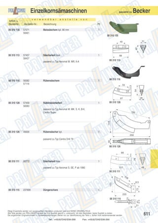 Einzelkornsämaschinen
Artikel- u.
Bestell-Nr.:
00 310 135

v e r w e n d b a r

a n s t e l l e

passend zu

Becker

v o n

Hersteller-Nr.:

Bezeichnung

PE

57071
58461

Maissäschare kpl. 66 mm

1
00 310 135
31
42

49

00 310 113

57457
58457

Säscharkeil lose

1

00 310 113

passend zu Typ Aeromat M. MR, II-A

58382
57119

Rübensäschare

1

00 310 116
55

54

00 310 116

88

26

97

00 310 128

57459
58383

Rübensäscharkeil

1

00 310 128

passend zu Typ Aeromat M. MK. S. K, B-II,
Centra Super

115

185

00 310 126

45630

Rübensäschar kpl.

1
200
30

passend zu Typ Centra Drill 79

00 310 126

00 310 111

55772

Säscharkeil lose

79

89

1
151

passend zu Typ Aeromat S, SE, P ab 1990

49

00 310 111
10

8

00 310 115

237699

Düngerschare

72

173

8,5

1

41

00 310 115

21

220

21
Obige Ersatzteile werden von ausgesuchten Herstellern produziert und sind KEINE ORIGINALTEILE.
Alle Teile werden von PRILLINGER laufend auf ihre Qualität geprüft u. untersucht, mit dem Bestreben, beste Qualität zu bieten.
Die angeführten Originalnummern u. Systembezeichnungen dienen nur zur Identifizierung der Teile u. dürfen nicht weiterverwendet werden.
Tel.: +43(0)7242/230-200

Fax: +43(0)7242/230-250

611

 