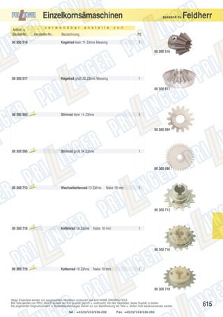 Einzelkornsämaschinen
v e r w e n d b a r

Artikel- u.
Bestell-Nr.:

Hersteller-Nr.:

a n s t e l l e

passend zu

v o n

Bezeichnung

PE

Kegelrad klein 11 Zähne Messing

00 300 516

Feldherr

1
00 300 516

00 300 517

Kegelrad groß 22 Zähne Messing

1
00 300 517

00 300 594

Aus

laufte

il

Stirnrad klein 14 Zähne

1

00 300 594

00 300 595

Aus

laufte

il

Stirnrad groß 34 Zähne

1

00 300 595

00 300 713

Aus

laufte

il

Wechselkettenrad 13 Zähne

Nabe 18 mm

1

00 300 713

00 300 716

Aus

laufte

il

Kettenrad 16 Zähne

Nabe 18 mm

1

00 300 716

00 300 718

Aus

laufte

il

Kettenrad 18 Zähne

Nabe 18 mm

1

00 300 718
Obige Ersatzteile werden von ausgesuchten Herstellern produziert und sind KEINE ORIGINALTEILE.
Alle Teile werden von PRILLINGER laufend auf ihre Qualität geprüft u. untersucht, mit dem Bestreben, beste Qualität zu bieten.
Die angeführten Originalnummern u. Systembezeichnungen dienen nur zur Identifizierung der Teile u. dürfen nicht weiterverwendet werden.
Tel.: +43(0)7242/230-200

Fax: +43(0)7242/230-250

615

 