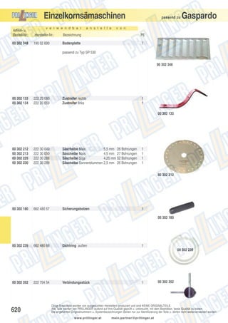 Einzelkornsämaschinen
v e r w e n d b a r

a n s t e l l e

passend zu

Gaspardo

v o n

Artikel- u.
Bestell-Nr.:

Hersteller-Nr.:

Bezeichnung

PE

00 302 348

190 02 690

Bodenplatte

1

passend zu Typ SP 530
00 302 348

00 302 133
00 302 134

222 20 060
222 20 059

Zustreifer rechts
Zustreifer links

1
1
00 302 133

00 302 212
00 302 213
00 302 229
00 302 230

222 30 049
222 30 050
222 30 288
222 30 289

Säscheibe Mais
5,5 mm 26 Bohrungen
Säscheibe Mais
4,5 mm 27 Bohrungen
Säscheibe Soja
4,25 mm 52 Bohrungen
Säscheibe Sonnenblummen 2,5 mm 26 Bohrungen

1
1
1
1
00 302 212

00 302 180

662 480 57

Sicherungsbolzen

1
00 302 180

00 302 239

662 480 68

Dichtring außen

1
00 302 239

00 302 352

620

222 704 54

Verbindungsstück

1

00 302 352

Obige Ersatzteile werden von ausgesuchten Herstellern produziert und sind KEINE ORIGINALTEILE.
Alle Teile werden von PRILLINGER laufend auf ihre Qualität geprüft u. untersucht, mit dem Bestreben, beste Qualität zu bieten.
Die angeführten Originalnummern u. Systembezeichnungen dienen nur zur Identifizierung der Teile u. dürfen nicht weiterverwendet werden.
www.prillinger.at

mein.partner@prillinger.at

 