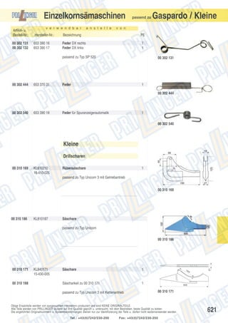 Einzelkornsämaschinen
v e r w e n d b a r

a n s t e l l e

passend zu

Gaspardo / Kleine

v o n

Artikel- u.
Bestell-Nr.:

Hersteller-Nr.:

Bezeichnung

PE

00 302 131
00 302 132

653 390 16
653 390 17

Feder DX rechts
Feder DX links

1
1

passend zu Typ SP 520

00 302 444

653 370 31

00 302 131

Feder

1
00 302 444

00 302 540

653 390 18

Feder für Spuranzeigerautomatik

1
00 302 540

Kleine
Drillscharen
00 310 169

KL810210
16-410-025

Rübensäschare

1

passend zu Typ Unicorn 3 mit Getriebantrieb
00 310 169

00 310 186

KL810187

Säschare
passend zu Typ Unicorn

00 310 171

00 310 168

KL840171
15-430-005

Säschare

1

Säscharkeil zu 00 310 171

1

passend zu Typ Unicorn 3 mit Kettenantrieb

16

4

495

00 310 171

Obige Ersatzteile werden von ausgesuchten Herstellern produziert und sind KEINE ORIGINALTEILE.
Alle Teile werden von PRILLINGER laufend auf ihre Qualität geprüft u. untersucht, mit dem Bestreben, beste Qualität zu bieten.
Die angeführten Originalnummern u. Systembezeichnungen dienen nur zur Identifizierung der Teile u. dürfen nicht weiterverwendet werden.
Tel.: +43(0)7242/230-200

21

00 310 186

Fax: +43(0)7242/230-250

621

 