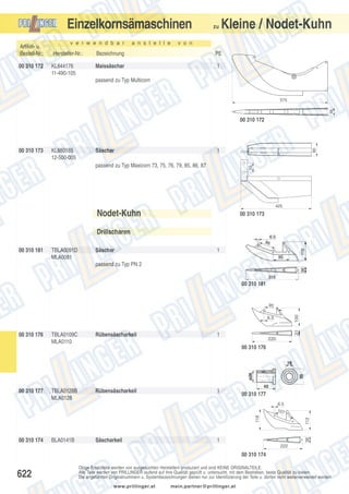 Einzelkornsämaschinen
Artikel- u.
Bestell-Nr.:
00 310 172

v e r w e n d b a r

a n s t e l l e

zu

Kleine / Nodet-Kuhn

v o n

Hersteller-Nr.:

Bezeichnung

PE

KL844176
11-490-105

Maissäschar

1

passend zu Typ Multicorn

46

575

00 310 173

KL880185
12-500-005

Säschar

80

00 310 172

1
55

passend zu Typ Maxicorn 73, 75, 76, 79, 85, 86, 87

425

Nodet-Kuhn

00 310 173

Drillscharen
00 310 181

TBLA0091D
MLA0081

Säschar

1

passend zu Typ PN 2
00 310 181

100

95

00 310 176

TBLA0109C
MLA0110

Rübensäscharkeil

31

6.5

1

220

00 310 176

00 310 177

TBLA0128B
MLA0128

Rübensäscharkeil

1

00 310 177

BLA0141B

Säscharkeil

36

00 310 174

112

118

6.5
107

1
222

00 310 174

622

Obige Ersatzteile werden von ausgesuchten Herstellern produziert und sind KEINE ORIGINALTEILE.
Alle Teile werden von PRILLINGER laufend auf ihre Qualität geprüft u. untersucht, mit dem Bestreben, beste Qualität zu bieten.
Die angeführten Originalnummern u. Systembezeichnungen dienen nur zur Identifizierung der Teile u. dürfen nicht weiterverwendet werden.
www.prillinger.at

mein.partner@prillinger.at

 