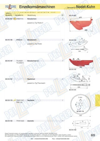 Einzelkornsämaschinen
v e r w e n d b a r

a n s t e l l e

passend zu

Nodet-Kuhn

v o n

Artikel- u.
Bestell-Nr.:

Hersteller-Nr.:

Bezeichnung

PE

00 310 567

VNB0741A

Maissäschare

1

00 310 567

passend zu Typ Planter II

00 310 185

BNB0032

Maissäschare

1

6
28

90

passend zu Typ Planter

97

00 310 185

305

00 310 197

TVLA0221
TVLA0601C

Maissäschare kpl.

1

00 310 197

00 310 181

Säscharkeil

1

passend zu Typ Pneumasem

00 310 181

2 dick
Aus

lauf

TFHX1124F
FMX1124

Säscheibe

48

1
85

00 310 178

teil

6

00 310 178
350

Abstreifer

1

65
72

TFHX1442D

48

00 310 184

2 dick
140

00 310 184
Obige Ersatzteile werden von ausgesuchten Herstellern produziert und sind KEINE ORIGINALTEILE.
Alle Teile werden von PRILLINGER laufend auf ihre Qualität geprüft u. untersucht, mit dem Bestreben, beste Qualität zu bieten.
Die angeführten Originalnummern u. Systembezeichnungen dienen nur zur Identifizierung der Teile u. dürfen nicht weiterverwendet werden.
Tel.: +43(0)7242/230-200

Fax: +43(0)7242/230-250

623

 