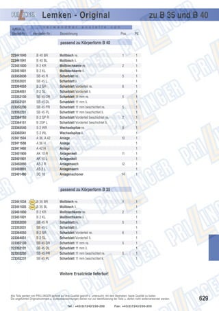 Lemken - Original
Artikel- u.
Bestell-Nr.:

v e r w e n d b a r

Hersteller-Nr.:

a n s t e l l e

Bezeichnung

zu B 35 und B 40
v o n

Pos.

PE

1

1
1
1
1
1
1
1
1
1
1
1
1
1
1
1
1
1
1
1
1
1
1
1
1

passend zu Körperform B 40
223441040
223441041
223451000
223451001
223352030
223352031
223364050
223364051
223352130
223352131
223352230
223352231
223364150
223364151
223365540
223365541
223411504
223411508
223411460
223401900
223401901
223492890
223492891
223401490

B 40 BR
B 40 BL
B 2 KR
B 2 KL
SB 45 R
SB 45 L
B 2 SR
B 2 SL
SB 45 DR
SB 45 DL
SB 45 PR
SB 45 PL
B 2 SP R
B 2SP L
S 2 WR
S 2 WL
A 36, A 42
A 36 H
A 42 H
AK 10 R
AK 10 L
AS 2 R
AS 2 L
SC 18

Mollblech re.
Mollblech li.
Mollblechkante re.
Mollblechkante li.
Scharblatt re.
Scharblatt li.
Scharblatt Vorderteil re.
Scharblatt Vorderteil li.
Scharblatt 11 mm re.
Scharblatt 11 mm li.
Scharblatt 11 mm beschichtet re.
Scharblatt 11 mm beschichtet li.
Scharblatt Vorderteil beschichtet re.
Scharblatt Vorderteil beschichtet li.
Wechselspitze re.
Wechselspitze li.
Anlage
Anlage
Anlage
Anlagenkeil
Anlagenkeil
Anlagensech
Anlagensech
Anlagenschoner

2
5
6
5
5
7
9
10

11
12
14

passend zu Körperform B 35
223441034
223441035
223451000
223451001
223352030
223352031
223364050
223364051
223352130
223352131
223352230
223352231

B 35 BR
B 35 BL
B 2 KR
B 2 KL
SB 45 R
SB 45 L
B 2 SR
B 2 SL
SB 45 DR
SB 45 DL
SB 45 PR
SB 45 PL

Mollblech re.
Mollblech li.
Mollblechkante re.
Mollblechkante li.
Scharblatt re.
Scharblatt li.
Scharblatt Vorderteil re.
Scharblatt Vorderteil li.
Scharblatt 11 mm re.
Scharblatt 11 mm li.
Scharblatt 11 mm beschichtet re.
Scharblatt 11 mm beschichtet li.

1
2
5
6
5
5

1
1
1
1
1
1
1
1
1
1
1
1

Weitere Ersatzteile lieferbar!

Alle Teile werden von PRILLINGER laufend auf ihre Qualität geprüft u. untersucht, mit dem Bestreben, beste Qualität zu bieten.
Die angeführten Originalnummern u. Systembezeichnungen dienen nur zur Identifizierung der Teile u. dürfen nicht weiterverwendet werden.
Tel.: +43(0)7242/230-200

Fax: +43(0)7242/230-250

629

 