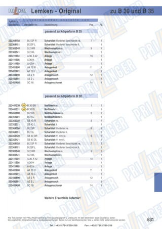 Lemken - Original
Artikel- u.
Bestell-Nr.:

v e r w e n d b a r

Hersteller-Nr.:

a n s t e l l e

Bezeichnung

zu B 30 und B 35
v o n

Pos.

PE

7

1
1
1
1
1
1
1
1
1
1
1
1

passend zu Körperform B 35
223364150
223364151
223365540
223365541
223411504
223411508
223411460
223401900
223401901
223492890
223492891
223401490

B 2 SP R
B 2SP L
S 2 WR
S 2 WL
A 36, A 42
A 36 H
A 42 H
AK 10 R
AK 10 L
AS 2 R
AS 2 L
SC 18

Scharblatt Vorderteil beschichtet re.
Scharblatt Vorderteil beschichtet li.
Wechselspitze re.
Wechselspitze li.
Anlage
Anlage
Anlage
Anlagenkeil
Anlagenkeil
Anlagensech
Anlagensech
Anlagenschoner

9
10

11
12
14

passend zu Körperform B 30
223441030
223441031
223451000
223451001
223352020
223352021
223364050
223364051
223352120
223352121
223364150
223364151
223365540
223365541
223411504
223411508
223411460
223401900
223401901
223492890
223492891
223401490

B 30 BR
B 30 BL
B 2 KR
B 2 KL
SB 43 R
SB 43 L
B 2 SR
B 2 SL
SB 43 DR
SB 43 DL
B 2 SP R
B 2SP L
S 2 WR
S 2 WL
A 36, A 42
A 36 H
A 42 H
AK 10 R
AK 10 L
AS 2 R
AS 2 L
SC 18

Mollblech re.
Mollblech li.
Mollblechkante re.
Mollblechkante li.
Scharblatt re.
Scharblatt li.
Scharblatt Vorderteil re.
Scharblatt Vorderteil li.
Scharblatt 11 mm re.
Scharblatt 11 mm li.
Scharblatt Vorderteil beschichtet re.
Scharblatt Vorderteil beschichtet li.
Wechselspitze re.
Wechselspitze li.
Anlage
Anlage
Anlage
Anlagenkeil
Anlagenkeil
Anlagensech
Anlagensech
Anlagenschoner

1
2
5
6
5
7
9
10

11
12
14

1
1
1
1
1
1
1
1
1
1
1
1
1
1
1
1
1
1
1
1
1
1

Weitere Ersatzteile lieferbar!

Alle Teile werden von PRILLINGER laufend auf ihre Qualität geprüft u. untersucht, mit dem Bestreben, beste Qualität zu bieten.
Die angeführten Originalnummern u. Systembezeichnungen dienen nur zur Identifizierung der Teile u. dürfen nicht weiterverwendet werden.
Tel.: +43(0)7242/230-200

Fax: +43(0)7242/230-250

631

 