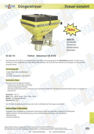 Düngerstreuer

Streuer komplett

Ideal für:
Gemeinden
Kommunen
Siedlervereine
Motoristen
00 330 116

Feldherr Kleinstreuer KS 40 WD

Der Kleinstreuer KS 40 WD ist als Edelstahlausführung erhältlich und wurde speziell für den Winterdienst entwickelt. Vor allem für die
Verteilung von Salz, Auftaumittel etc. ist das Gerät perfekt einsetzbar. Der KS 40 WD kann ebenfalls zum Ausbringen von Kleinsämereien
verwendet werden.

Verwendung mit:
-Traktor, Rasenmäher und Kleintraktor
-ATV-Quad
-Golfcaddy, Geländewagen oder ähnliches

Technische Daten:
Das Steuermodul hat folgende Funktionen:
-Steuerung von Streuscheibe und Schieber
-stufenlose Regelung der Drehzahl
-Überwachung der Streuscheibe und Regulierung der Streubreite während der Fahrt über das elektrische Modul einfach und bequem vom
Fahrersitz aus
Streubreite: 1 bis 7 m
Maße: Höhe = 50 cm, Breite = 45 cm, Tiefe = 45 cm
Behälter: 40 l Fassungsvermögen
Eigengewicht: 17 kg
Der 12-V-Motor ist wahlweise am Bordnetz oder direkt an die Batterie des Fahrzeuges anzuschließen.

Serienmäßiger Lieferumfang:
-komplettes Gerät mit elektrischen angetriebener Streuscheibe und den neu entwickelten verstellbaren Z-Wurfschaufeln
-elektrisches Modul mit Drehzahlüberwachung und einer Stahlhalterung zur Montage in der Fahrerkabine
-Oberlenkeranbau
-komplette Verkabelung

Obige Ersatzteile werden von ausgesuchten Herstellern produziert und sind KEINE ORIGINALTEILE.
Alle Teile werden von PRILLINGER laufend auf ihre Qualität geprüft u. untersucht, mit dem Bestreben, beste Qualität zu bieten.
Die angeführten Originalnummern u. Systembezeichnungen dienen nur zur Identifizierung der Teile u. dürfen nicht weiterverwendet werden.
Tel.: +43(0)7242/230-200

Fax: +43(0)7242/230-250

653

 