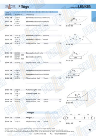 Pflüge
Artikel- u.
Bestell-Nr.:
00 218 158
00 218 159
00 228 222

00 218 102
00 218 103
00 228 222

00 218 170
00 218 171

passend zu

v e r w e n d b a r

a n s t e l l e

LEMKEN

v o n

Hersteller-Nr.:

Bezeichnung

PE

336 4150
B 2 SP
336 4151
B 2 SP
301 5785

Scharblatt Vorderteil beschichtet rechts

1

Scharblatt Vorderteil beschichtet links

1

Pflugschraube M 12x35

10

335 2134
SB 56 D
335 2135
SB 56 D
301 5785

336 4050
336 4040; B 2 S
336 4051
336 4041; B 2 S

Vierkant

Scharblatt 20" verstärkt 11 mm rechts

1

Scharblatt 20" verstärkt 11 mm links

1

Pflugschraube M 12x35

10

00 218 158

Vierkant

Scharblatt Vorderteil rechts

1

Scharblatt Vorderteil links

00 218 102

1
00 218 170

00 228 222

301 5785

Pflugschraube M 12x35

00 218 158

336 4150
B 2 SP
336 4151
B 2 SP
301 5785

Scharblatt Vorderteil beschichtet rechts

1

Scharblatt Vorderteil beschichtet links

1

Pflugschraube M 12x35

10

00 218 159
00 228 222

00 218 118
00 218 119

00 228 225
00 228 222

Vierkant

Vierkant

10

336 5540
S2W
336 5541
S2W

Aufschraubspitze rechts

1

Aufschraubspitze links

1

301 5795
301 5785

Pflugschraube M 12x50
Pflugschraube M 12x35

00 218 158

Vierkant
Vierkant

10
10

00 218 118

Anlagen
00 218 420
00 228 225

341 1826
A1
301 5711

Anlage re./li.
Pflugschraube M 12x50

1
Vierkant

10
00 218 420

Obige Ersatzteile werden von ausgesuchten Herstellern produziert und sind KEINE ORIGINALTEILE.
Alle Teile werden von PRILLINGER laufend auf ihre Qualität geprüft u. untersucht, mit dem Bestreben, beste Qualität zu bieten.
Die angeführten Originalnummern u. Systembezeichnungen dienen nur zur Identifizierung der Teile u. dürfen nicht weiterverwendet werden.
Tel.: +43(0)7242/230-200

Fax: +43(0)7242/230-250

71

 