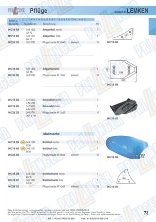 Pflüge
Artikel- u.
Bestell-Nr.:
00 218 404
00 218 405
00 228 203

00 218 260
00 228 222

passend zu

v e r w e n d b a r

Hersteller-Nr.:
340 1900
AK 10
340 1901
AK 10
301 5767

340 1490
SC 18
301 5785

a n s t e l l e

LEMKEN

v o n

Bezeichnung

PE

Anlagenkeil rechts

1

Anlagenkeil links

1

Pflugschraube M 10x40

Vierkant

Anlagenschoner
Pflugschraube M 12x35

10

00 218 404

1
Vierkant

10

00 218 260

00 218 432
00 218 433
00 228 225

341 9312
4-N-3155
341 9313
4-N-3155
301 5711
301 5794

Sohlenklotz rechts

1

Sohlenklotz links

1

Pflugschraube M 12x50

10
00 218 432

Mollbleche
00 218 454
00 218 455

344 1030
B 30
344 1031
B 30

00 228 202

00 218 250
00 218 251
00 228 202

Mollblech rechts

1

Mollblech links

1

Pflugschraube M 10x35

345 1000
B2K
345 1001
B2K

Vierkant

10

Mollblechkante rechts

1

Mollblechkante links

00 218 454

1

Pflugschraube M 10x35

Vierkant

10

00 218 250

Obige Ersatzteile werden von ausgesuchten Herstellern produziert und sind KEINE ORIGINALTEILE.
Alle Teile werden von PRILLINGER laufend auf ihre Qualität geprüft u. untersucht, mit dem Bestreben, beste Qualität zu bieten.
Die angeführten Originalnummern u. Systembezeichnungen dienen nur zur Identifizierung der Teile u. dürfen nicht weiterverwendet werden.
Tel.: +43(0)7242/230-200

Fax: +43(0)7242/230-250

73

 