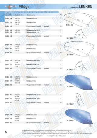 Pflüge
Artikel- u.
Bestell-Nr.:
00 218 294
00 218 295

v e r w e n d b a r

a n s t e l l e

LEMKEN

v o n

Hersteller-Nr.:

Bezeichnung

PE

344 1034
B 35 B
344 1035
B 35 B

Mollblech rechts

1

Mollblech links

1

00 228 202
00 218 268
00 218 269

passend zu

Pflugschraube M 10x35
345 1002
345 1003

00 228 202

Vierkant

Mollblechkante rechts
Mollblechkante links
Pflugschraube M 10x35

10

00 218 294

1
1
Vierkant

10
00 218 268

00 218 266
00 218 267

344 1040
B 40 B
344 1041
B 40 B

00 228 202

Mollblech rechts

1

Mollblech links

1

Pflugschraube M 10x35

Vierkant

10
00 218 266

00 218 250
00 218 251

345 1000
B2K
345 1001
B2K

00 228 202

00 218 456
00 218 457

Mollblechkante rechts

1

Mollblechkante links

1

Pflugschraube M 10x35

344 0718
NBU 1 B
344 0719
NBU 1 B

00 228 202

Vierkant

10

Mollblech rechts

1

Mollblech links

00 218 250

1

Pflugschraube M 10x35

Vierkant

10
00 218 456

00 218 252
00 218 253

345 0524
BU 2 K
345 0525
BU 2 K

00 228 202

00 218 458
00 218 459
00 228 202

74

Mollblechkante rechts

1

Mollblechkante links

1

Pflugschraube M 10x35

344 0712
BU 1 B
344 0713
BU 1 B

Vierkant

10

Mollblech rechts

1

Mollblech links

00 218 252

1
00 218 458

Pflugschraube M 10x35

Vierkant

10

Obige Ersatzteile werden von ausgesuchten Herstellern produziert und sind KEINE ORIGINALTEILE.
Alle Teile werden von PRILLINGER laufend auf ihre Qualität geprüft u. untersucht, mit dem Bestreben, beste Qualität zu bieten.
Die angeführten Originalnummern u. Systembezeichnungen dienen nur zur Identifizierung der Teile u. dürfen nicht weiterverwendet werden.
www.prillinger.at

mein.partner@prillinger.at

 