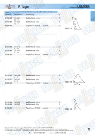 Pflüge
Artikel- u.
Bestell-Nr.:
00 218 252
00 218 253

passend zu

v e r w e n d b a r

a n s t e l l e

LEMKEN

v o n

Hersteller-Nr.:

Bezeichnung

PE

345 0524
BU 2 K
345 0525
BU 2 K

Mollblechkante rechts

1

Mollblechkante links

1

00 228 202

Pflugschraube M 10x35

Vierkant

10
00 218 252

00 218 298
00 218 299

345 1010
B 2 KH
345 1011
B 2 KH

00 228 202

00 218 270
00 218 271

00 228 202

1

Mollblechkante links

1

Pflugschraube M 10x35

345 1004
C2K
345 1005
C2K

00 228 202

00 218 258
00 218 259

Mollblechkante rechts

10

Mollblechkante rechts

1

Mollblechkante links

1

Pflugschraube M 10x35

345 0528
345 0529

Vierkant

Vierkant

Mollblechkante rechts
Mollblechkante links
Pflugschraube M 10x35

10

00 218 270

1
1
Vierkant

10

00 218 258

Obige Ersatzteile werden von ausgesuchten Herstellern produziert und sind KEINE ORIGINALTEILE.
Alle Teile werden von PRILLINGER laufend auf ihre Qualität geprüft u. untersucht, mit dem Bestreben, beste Qualität zu bieten.
Die angeführten Originalnummern u. Systembezeichnungen dienen nur zur Identifizierung der Teile u. dürfen nicht weiterverwendet werden.
Tel.: +43(0)7242/230-200

Fax: +43(0)7242/230-250

75

 