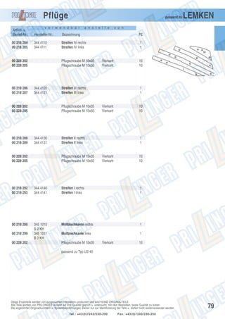 Pflüge

passend zu

v e r w e n d b a r

a n s t e l l e

LEMKEN

v o n

Artikel- u.
Bestell-Nr.:

Hersteller-Nr.:

Bezeichnung

PE

00 218 284
00 218 285

344 4110
344 4111

Streifen IV rechts
Streifen IV links

1
1

00 228 202
00 228 205

00 218 286
00 218 287

Pflugschraube M 10x35
Pflugschraube M 10x50

344 4120
344 4121

00 228 202
00 228 205

00 218 288
00 218 289

Streifen III rechts
Streifen III links

Pflugschraube M 10x35
Pflugschraube M 10x50

344 4130
344 4131

00 228 202
00 228 205

Vierkant
Vierkant

1
1

Vierkant
Vierkant

Streifen II rechts
Streifen II links

Pflugschraube M 10x35
Pflugschraube M 10x50

10
10

10
10

1
1

Vierkant
Vierkant

10
10

00 218 292
00 218 293

344 4140
344 4141

Streifen I rechts
Streifen I links

1
1

00 218 298

345 1010
B 2 KH
345 1011
B 2 KH

Mollblechkante rechts

1

Mollblechkante links

1

00 218 299
00 228 202

Pflugschraube M 10x35

Vierkant

10

passend zu Typ US 40

Obige Ersatzteile werden von ausgesuchten Herstellern produziert und sind KEINE ORIGINALTEILE.
Alle Teile werden von PRILLINGER laufend auf ihre Qualität geprüft u. untersucht, mit dem Bestreben, beste Qualität zu bieten.
Die angeführten Originalnummern u. Systembezeichnungen dienen nur zur Identifizierung der Teile u. dürfen nicht weiterverwendet werden.
Tel.: +43(0)7242/230-200

Fax: +43(0)7242/230-250

79

 