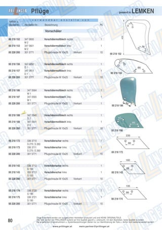 Pflüge

passend zu

v e r w e n d b a r

Artikel- u.
Bestell-Nr.:

Hersteller-Nr.:

a n s t e l l e

LEMKEN

v o n

Bezeichnung

PE

Vorschäler
00 218 152

347 0600
M2
347 0601
M2
301 5771

00 228 200

00 218 156
00 218 157
00 228 200

1

Vorschälermollblech links

1

347 0650
D1
347 0651
D1
301 5771

00 218 153

Vorschälermollblech rechts

Vorschälermollblech rechts

1

Vorschälermollblech links

1

00 218 186

00 228 200

00 218 189
00 228 200

00 218 172
00 218 173
00 228 200

00 218 142
00 218 143
00 228 200

00 218 174
00 218 175
00 228 200

80

Pflugschraube M 10x25

347 0564
M1
347 0565
M1
301 5771

00 218 187

00 218 188

Pflugschraube M 10x25

Aus

laufte

Vierkant

Vierkant

10

00 218 152

00 218 156

10

Vorschälermollblech rechts

1

Vorschälermollblech links

1

Pflugschraube M 10x25

Vierkant

1

00 218 186

il

347 0540
D2
347 0541
D2
301 5771

336 3710
S 270; S 260
336 3711
S 270; S 260
301 5771

336 3712
S 150
333 3713
S 150
301 5771

336 3720
S 190
336 3721
S 190
301 5771

Vorschälermollblech rechts

1

Vorschälermollblech links

1

Pflugschraube M 10x25

Vierkant

10

Vorschälerschar rechts

1

Vorschälerschar links

00 218 188

1

Pflugschraube M 10x25

Vierkant

10

Vorschälerschar rechts

1

Vorschälerschar links

1

00 218 172

Pflugschraube M 10x25

Vierkant

00 218 142

10

Vorschälerschar rechts

1

Vorschälerschar links

1

Pflugschraube M 10x25

Vierkant

00 218 174

10

Obige Ersatzteile werden von ausgesuchten Herstellern produziert und sind KEINE ORIGINALTEILE.
Alle Teile werden von PRILLINGER laufend auf ihre Qualität geprüft u. untersucht, mit dem Bestreben, beste Qualität zu bieten.
Die angeführten Originalnummern u. Systembezeichnungen dienen nur zur Identifizierung der Teile u. dürfen nicht weiterverwendet werden.
www.prillinger.at

mein.partner@prillinger.at

 