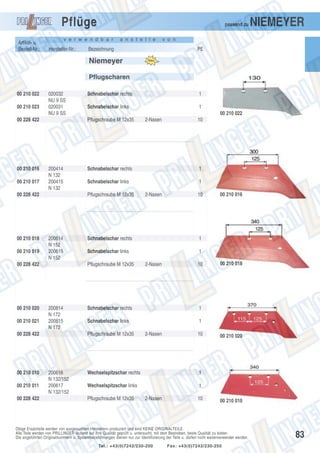 Pflüge
Artikel- u.
Bestell-Nr.:

passend zu

v e r w e n d b a r

Hersteller-Nr.:

a n s t e l l e

Bezeichnung

NIEMEYER

v o n

PE

Niemeyer
Pflugscharen
00 210 022
00 210 023

020032
NU 9 SS
020031
NU 9 SS

00 228 422

00 210 016
00 210 017

00 210 019

200414
N 132
200415
N 132

00 210 021

200614
N 152
200615
N 152

00 210 011
00 228 422

1
00 210 022

200814
N 172
200815
N 172

10

1

Schnabelschar links

1
2-Nasen

10

Schnabelschar rechts
Schnabelschar links

00 210 016

1
1
2-Nasen

10

Schnabelschar rechts
Schnabelschar links

00 210 018

1
1

Pflugschraube M 12x35

200616
N 132/152
200617
N 132/152

2-Nasen

Schnabelschar rechts

Pflugschraube M 12x35

00 228 422

00 210 010

Schnabelschar links

Pflugschraube M 12x35

00 228 422

00 210 020

1

Pflugschraube M 12x35

00 228 422

00 210 018

Schnabelschar rechts

2-Nasen

10

Wechselspitzschar rechts

1

Wechselspitzschar links

00 210 020

1

Pflugschraube M 12x35

2-Nasen

10

00 210 010

Obige Ersatzteile werden von ausgesuchten Herstellern produziert und sind KEINE ORIGINALTEILE.
Alle Teile werden von PRILLINGER laufend auf ihre Qualität geprüft u. untersucht, mit dem Bestreben, beste Qualität zu bieten.
Die angeführten Originalnummern u. Systembezeichnungen dienen nur zur Identifizierung der Teile u. dürfen nicht weiterverwendet werden.
Tel.: +43(0)7242/230-200

Fax: +43(0)7242/230-250

83

 