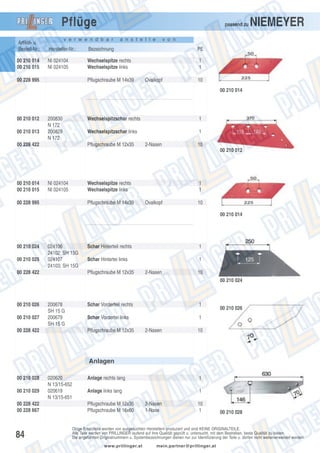 Pflüge

passend zu

v e r w e n d b a r

a n s t e l l e

NIEMEYER

v o n

Artikel- u.
Bestell-Nr.:

Hersteller-Nr.:

Bezeichnung

PE

00 210 014
00 210 015

NI 024104
NI 024105

Wechselspitze rechts
Wechselspitze links

1
1

00 228 995

Pflugschraube M 14x39

Ovalkopf

10
00 210 014

00 210 012
00 210 013

200830
N 172
200829
N 172

Wechselspitzschar rechts
Wechselspitzschar links

00 228 422

1
1

Pflugschraube M 12x35

2-Nasen

10
00 210 012

00 210 014
00 210 015

NI 024104
NI 024105

Wechselspitze rechts
Wechselspitze links

00 228 995

Pflugschraube M 14x39

1
1
Ovalkopf

10
00 210 014

00 210 024
00 210 025

024106
24102; SH 15G
024107
24103; SH 15G

00 228 422

Schar Hinterteil rechts

1

Schar Hintertei links

1

Pflugschraube M 12x35

2-Nasen

10
00 210 024

00 210 026
00 210 027

200678
SH 15 G
200679
SH 15 G

00 228 422

Schar Vorderteil rechts

1

Schar Vordertei links

1

Pflugschraube M 12x35

2-Nasen

00 210 026

10

Anlagen
00 210 028
00 210 029
00 228 422
00 228 667

84

020620
N 13/15-652
020619
N 13/15-651

Anlage rechts lang

1

Anlage links lang

1

Pflugschraube M 12x35
Pflugschraube M 16x60

2-Nasen
1-Nase

10
1

00 210 028

Obige Ersatzteile werden von ausgesuchten Herstellern produziert und sind KEINE ORIGINALTEILE.
Alle Teile werden von PRILLINGER laufend auf ihre Qualität geprüft u. untersucht, mit dem Bestreben, beste Qualität zu bieten.
Die angeführten Originalnummern u. Systembezeichnungen dienen nur zur Identifizierung der Teile u. dürfen nicht weiterverwendet werden.
www.prillinger.at

mein.partner@prillinger.at

 