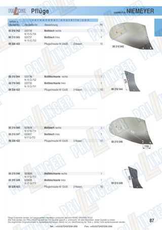 Pflüge
Artikel- u.
Bestell-Nr.:
00 210 042
00 210 043

passend zu

v e r w e n d b a r

a n s t e l l e

NIEMEYER

v o n

Hersteller-Nr.:

Bezeichnung

PE

020738
N 15 G-754
020737
N 15 G-753

Mollblech rechts

1

Mollblech links

1

00 228 422

Pflugschraube M 12x35

2-Nasen

10
00 210 042

00 210 044
00 210 045

020736
N 15 G-752
020735
N 15 G-751

00 228 422

00 210 046
00 210 047

00 210 049
00 228 422

1

Mollblechkante links

1

Pflugschraube M 12x35

020838
N 17 G-774
020837
N 17 G-773

00 228 422

00 210 048

Mollblechkante rechts

10

Mollblech rechts
Mollblech links

00 210 044

1
1

Pflugschraube M 12x35

020836
N 17 G-772
020835
N 17 G-771

2-Nasen

2-Nasen

10

Mollblechkante rechts

1

Mollblechkante links

00 210 046

1
00 210 048

Pflugschraube M 12x35

2-Nasen

10

Obige Ersatzteile werden von ausgesuchten Herstellern produziert und sind KEINE ORIGINALTEILE.
Alle Teile werden von PRILLINGER laufend auf ihre Qualität geprüft u. untersucht, mit dem Bestreben, beste Qualität zu bieten.
Die angeführten Originalnummern u. Systembezeichnungen dienen nur zur Identifizierung der Teile u. dürfen nicht weiterverwendet werden.
Tel.: +43(0)7242/230-200

Fax: +43(0)7242/230-250

87

 