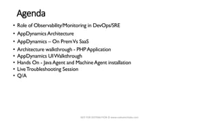 NOT FOR DISTRIBUTION © www.codvatechlabs.com
Agenda
• Role of Observability/Monitoring in DevOps/SRE
• AppDynamicsArchitecture
• AppDynamics – On PremVs SaaS
• Architecture walkthrough - PHPApplication
• AppDynamics UIWalkthrough
• Hands On - JavaAgent and MachineAgent installation
• LiveTroubleshooting Session
• Q/A
 