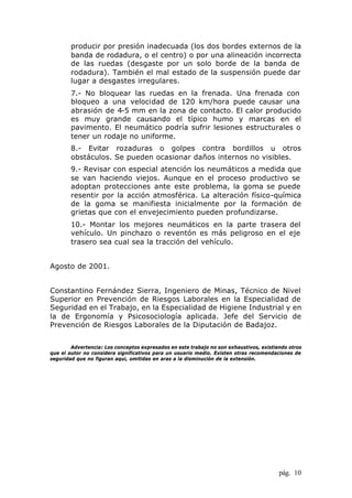pág. 10
producir por presión inadecuada (los dos bordes externos de la
banda de rodadura, o el centro) o por una alineación incorrecta
de las ruedas (desgaste por un solo borde de la banda de
rodadura). También el mal estado de la suspensión puede dar
lugar a desgastes irregulares.
7.- No bloquear las ruedas en la frenada. Una frenada con
bloqueo a una velocidad de 120 km/hora puede causar una
abrasión de 4-5 mm en la zona de contacto. El calor producido
es muy grande causando el típico humo y marcas en el
pavimento. El neumático podría sufrir lesiones estructurales o
tener un rodaje no uniforme.
8.- Evitar rozaduras o golpes contra bordillos u otros
obstáculos. Se pueden ocasionar daños internos no visibles.
9.- Revisar con especial atención los neumáticos a medida que
se van haciendo viejos. Aunque en el proceso productivo se
adoptan protecciones ante este problema, la goma se puede
resentir por la acción atmosférica. La alteración físico-química
de la goma se manifiesta inicialmente por la formación de
grietas que con el envejecimiento pueden profundizarse.
10.- Montar los mejores neumáticos en la parte trasera del
vehículo. Un pinchazo o reventón es más peligroso en el eje
trasero sea cual sea la tracción del vehículo.
Agosto de 2001.
Constantino Fernández Sierra, Ingeniero de Minas, Técnico de Nivel
Superior en Prevención de Riesgos Laborales en la Especialidad de
Seguridad en el Trabajo, en la Especialidad de Higiene Industrial y en
la de Ergonomía y Psicosociología aplicada. Jefe del Servicio de
Prevención de Riesgos Laborales de la Diputación de Badajoz.
Advertencia: Los conceptos expresados en este trabajo no son exhaustivos, existiendo otros
que el autor no considera significativos para un usuario medio. Existen otras recomendaciones de
seguridad que no figuran aquí, omitidas en aras a la disminución de la extensión.
 