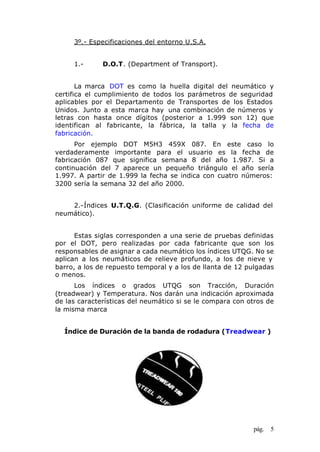 pág. 5
3º.- Especificaciones del entorno U.S.A.
1.- D.O.T. (Department of Transport).
La marca DOT es como la huella digital del neumático y
certifica el cumplimiento de todos los parámetros de seguridad
aplicables por el Departamento de Transportes de los Estados
Unidos. Junto a esta marca hay una combinación de números y
letras con hasta once dígitos (posterior a 1.999 son 12) que
identifican al fabricante, la fábrica, la talla y la fecha de
fabricación.
Por ejemplo DOT M5H3 459X 087. En este caso lo
verdaderamente importante para el usuario es la fecha de
fabricación 087 que significa semana 8 del año 1.987. Si a
continuación del 7 aparece un pequeño triángulo el año sería
1.997. A partir de 1.999 la fecha se indica con cuatro números:
3200 sería la semana 32 del año 2000.
2.-Índices U.T.Q.G. (Clasificación uniforme de calidad del
neumático).
Estas siglas corresponden a una serie de pruebas definidas
por el DOT, pero realizadas por cada fabricante que son los
responsables de asignar a cada neumático los índices UTQG. No se
aplican a los neumáticos de relieve profundo, a los de nieve y
barro, a los de repuesto temporal y a los de llanta de 12 pulgadas
o menos.
Los índices o grados UTQG son Tracción, Duración
(treadwear) y Temperatura. Nos darán una indicación aproximada
de las características del neumático si se le compara con otros de
la misma marca
Índice de Duración de la banda de rodadura (Treadwear )
 