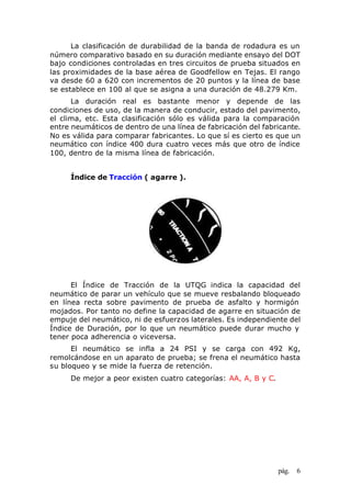 pág. 6
La clasificación de durabilidad de la banda de rodadura es un
número comparativo basado en su duración mediante ensayo del DOT
bajo condiciones controladas en tres circuitos de prueba situados en
las proximidades de la base aérea de Goodfellow en Tejas. El rango
va desde 60 a 620 con incrementos de 20 puntos y la línea de base
se establece en 100 al que se asigna a una duración de 48.279 Km.
La duración real es bastante menor y depende de las
condiciones de uso, de la manera de conducir, estado del pavimento,
el clima, etc. Esta clasificación sólo es válida para la comparación
entre neumáticos de dentro de una línea de fabricación del fabricante.
No es válida para comparar fabricantes. Lo que sí es cierto es que un
neumático con índice 400 dura cuatro veces más que otro de índice
100, dentro de la misma línea de fabricación.
Índice de Tracción ( agarre ).
El Índice de Tracción de la UTQG indica la capacidad del
neumático de parar un vehículo que se mueve resbalando bloqueado
en línea recta sobre pavimento de prueba de asfalto y hormigón
mojados. Por tanto no define la capacidad de agarre en situación de
empuje del neumático, ni de esfuerzos laterales. Es independiente del
Índice de Duración, por lo que un neumático puede durar mucho y
tener poca adherencia o viceversa.
El neumático se infla a 24 PSI y se carga con 492 Kg,
remolcándose en un aparato de prueba; se frena el neumático hasta
su bloqueo y se mide la fuerza de retención.
De mejor a peor existen cuatro categorías: AA, A, B y C.
 