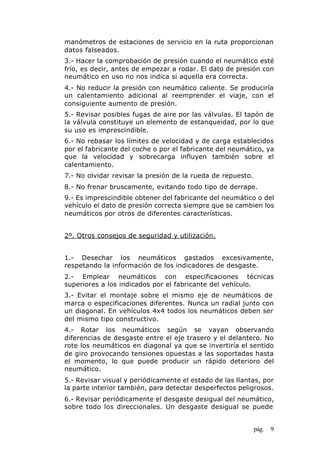 pág. 9
manómetros de estaciones de servicio en la ruta proporcionan
datos falseados.
3.- Hacer la comprobación de presión cuando el neumático esté
frío, es decir, antes de empezar a rodar. El dato de presión con
neumático en uso no nos indica si aquella era correcta.
4.- No reducir la presión con neumático caliente. Se produciría
un calentamiento adicional al reemprender el viaje, con el
consiguiente aumento de presión.
5.- Revisar posibles fugas de aire por las válvulas. El tapón de
la válvula constituye un elemento de estanqueidad, por lo que
su uso es imprescindible.
6.- No rebasar los límites de velocidad y de carga establecidos
por el fabricante del coche o por el fabricante del neumático, ya
que la velocidad y sobrecarga influyen también sobre el
calentamiento.
7.- No olvidar revisar la presión de la rueda de repuesto.
8.- No frenar bruscamente, evitando todo tipo de derrape.
9.- Es imprescindible obtener del fabricante del neumático o del
vehículo el dato de presión correcta siempre que se cambien los
neumáticos por otros de diferentes características.
2º. Otros consejos de seguridad y utilización.
1.- Desechar los neumáticos gastados excesivamente,
respetando la información de los indicadores de desgaste.
2.- Emplear neumáticos con especificaciones técnicas
superiores a los indicados por el fabricante del vehículo.
3.- Evitar el montaje sobre el mismo eje de neumáticos de
marca o especificaciones diferentes. Nunca un radial junto con
un diagonal. En vehículos 4x4 todos los neumáticos deben ser
del mismo tipo constructivo.
4.- Rotar los neumáticos según se vayan observando
diferencias de desgaste entre el eje trasero y el delantero. No
rote los neumáticos en diagonal ya que se invertiría el sentido
de giro provocando tensiones opuestas a las soportadas hasta
el momento, lo que puede producir un rápido deterioro del
neumático.
5.- Revisar visual y periódicamente el estado de las llantas, por
la parte interior también, para detectar desperfectos peligrosos.
6.- Revisar periódicamente el desgaste desigual del neumático,
sobre todo los direccionales. Un desgaste desigual se puede
 