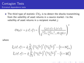 Contagion Tests
Extremal dependence tests


     The third type of statistic CV22 is to detect the shocks transmitting
     from the volatility of asset returns in a source market i to the
     volatility of asset returns in a recipient market j.
                                                  0                                                 12
                                        B                     b (
                                                              ξy    ri2 ,rj2   )   b r 2 ,r 2
                                                                                       (
                                                                                   ξx i j       )   C
             CV22 (i ! j; ri2 , rj2 ) = @ s                                                         A
                                                          4b4 +16b2 +4
                                                           v           v
                                                             y jx i      y jx i  4b4 +16b2 +4
                                                                                  ρ     ρ
                                                                    Ty          + x Tx x


where
                                     Ty                   2                        2
                                                     b
                                             yi ,t µyi                    b
                                                                  yj ,t µyj
          b (r 2 , r 2 ) =
          ξy i j                1
                                     ∑                                                           v2
                                                                                            1 + 2by jxi
                                Ty                b
                                                  σyi                  b
                                                                       σyj
                                     t =1
                                       Tx                     2            b
                                                                   xj ,t µxj           2
           b (r 2 , r 2 )                             b
                                              xi ,t µxi
           ξx i j           =   1
                                Tx    ∑            b
                                                   σxi                  b
                                                                        σxj                     1 + 2b2
                                                                                                     ρx
                                      t =1
 