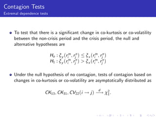 Contagion Tests
Extremal dependence tests




     To test that there is a signi…cant change in co-kurtosis or co-volatility
     between the non-crisis period and the crisis period, the null and
     alternative hypotheses are

                            Ho : ξ y (rim , rjn ) ξ x (rim , rjn )
                            H1 : ξ y (rim , rjn ) > ξ x (rim , rjn )

     Under the null hypothesis of no contagion, tests of contagion based on
     changes in co-kurtosis or co-volatility are asymptotically distributed as
                                                              d
                       CK13 , CK31 , CV22 (i ! j ) ! χ2 .
                                                      1
 