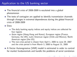Application to the US banking sector

    The …nancial crisis of 2008-2009 is escalated into a global
    phenomenon
    The tests of contagion are applied to identify transmission channels
    through changes in extremal dependences during the global …nancial
    crisis of 2008-2009
    Data
        The daily banking equity indices and equity indices are collected for
        four regions
        Asian region (Hong Kong and Korea), European region (France,
        Germany, the UK), Latin American region (Chile and Mexico), North
        American region (the US)
        The non-crisis period is chosen from April 1, 2005 to June 29, 2007
        and the crisis period is from March 3, 2008 to August 31, 2009
    A Vector Autoregressive (VAR) model is estimated in order to control
    for market fundamentals and handle the problems of serial correlation
 