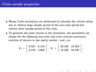 Finite sample properties



    Monte Carlo simulations are performed to calculate the critical values
    due to relative large sample period of the non-crisis period but
    relative short sample period of the crisis.
    To generate the asset returns in the simulation, the parameters are
    chosen for the following non-crisis and crisis variance-covariance
    matrices of returns in two equity market i and j as

                    0.557 0.143                29.195 14.350
            Vx =                    , Vy =                       .
                    0.143 2.660                14.350 16.430
 