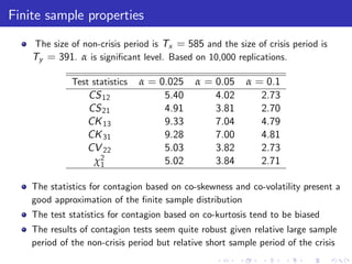 Finite sample properties
    The size of non-crisis period is Tx = 585 and the size of crisis period is
    Ty = 391. α is signi…cant level. Based on 10,000 replications.

              Test statistics   α = 0.025    α = 0.05     α = 0.1
                  CS 12              5.40        4.02        2.73
                  CS 21              4.91        3.81        2.70
                  CK 13              9.33        7.04        4.79
                  CK 31              9.28        7.00        4.81
                  CV 22              5.03        3.82        2.73
                   χ2
                    1                5.02        3.84        2.71

    The statistics for contagion based on co-skewness and co-volatility present a
    good approximation of the …nite sample distribution
    The test statistics for contagion based on co-kurtosis tend to be biased
    The results of contagion tests seem quite robust given relative large sample
    period of the non-crisis period but relative short sample period of the crisis
 