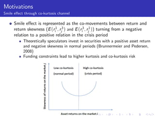 Motivations
Smile e¤ect through co-kurtosis channel

      Smile e¤ect is represented as the co-movements between return and
      return skewness (E (ri1 , rj3 ) and E (ri3 , rj1 )) turning from a negative
      relation to a positive relation in the crisis period
           Theoretically speculators invest in securities with a positive asset return
           and negative skewness in normal periods (Brunnermeier and Pedersen,
           2008)
           Funding constraints lead to higher kurtosis and co-kurtosis risk
 