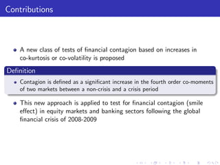 Contributions



    A new class of tests of …nancial contagion based on increases in
    co-kurtosis or co-volatility is proposed
De…nition
    Contagion is de…ned as a signi…cant increase in the fourth order co-moments
    of two markets between a non-crisis and a crisis period

    This new approach is applied to test for …nancial contagion (smile
    e¤ect) in equity markets and banking sectors following the global
    …nancial crisis of 2008-2009
 