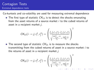 Contagion Tests
Extremal dependence tests

Co-kurtosis and co-volatility are used for measuring extremal dependence
    The …rst type of statistic CK13 is to detect the shocks emanating
    from the asset returns of a source market i to the cubed returns of
    asset in a recipient market j.
                                      0                   12
                                            B by (r 1 ,r 3 )
                                              ξ                b (r 1 ,r 3 ) C
                                                               ξx i j
                 CK13 (i ! j; ri1 , rj3 ) = @ s i 2j                          A
                                                     18b
                                                       v        +6
                                                         y jx i     18b2 +6
                                                                      ρ
                                                         Ty        + Txx

     The second type of statistic CK31 is to measure the shocks
     transmitting from the cubed returns of asset in a source market i to
     the returns of asset in a recipient market j
                                       0                 12
                                            B by (r 3 ,r 1 )
                                              ξ                b (r 3 ,r 1 ) C
                                                               ξx i j
                 CK31 (i ! j; ri3 , rj1 ) = @ s i 2j                          A
                                                     18b
                                                       v        +6
                                                         y jx i     18b2 +6
                                                                      ρ
                                                         Ty        + Txx
 