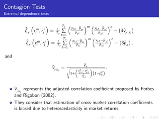 Contagion Tests
Extremal dependence tests


                                   Ty                        m                    n
                                                    b
                                            yi ,t µyi                     b
                                                                  yj ,t µyj
           b rm, rn =
           ξy i j             1
                                   ∑                                                  3by jxi
                                                                                       v
                              Ty                 b
                                                 σyi                   b
                                                                       σyj
                                   t =1
                                     Tx                       m            b
                                                                   xj ,t µxj      n
            b rm, rn =        1                     b
                                            xi ,t µxi
            ξx i j            Tx    ∑            b
                                                 σxi                    b
                                                                        σxj           (3bx ) ,
                                                                                        ρ
                                   t =1

and
                                                         by
                                                         ρ
                            b
                            vy jx =     s
                                                  2       2
                                                                              .
                               i                 sy ,i   sx ,i
                                            1+        2           (1   b2 )
                                                                       ρy
                                                     sx ,i




      b
      vy jx represents the adjusted correlation coe¢ cient proposed by Forbes
           i
      and Rigobon (2002).
      They consider that estimation of cross-market correlation coe¢ cients
      is biased due to heteroscedasticity in market returns.
 